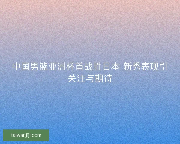 中国男篮亚洲杯首战胜日本 新秀表现引关注与期待