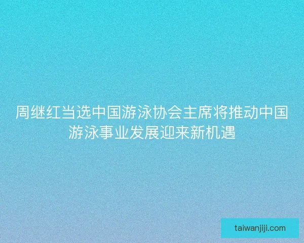 周继红当选中国游泳协会主席将推动中国游泳事业发展迎来新机遇