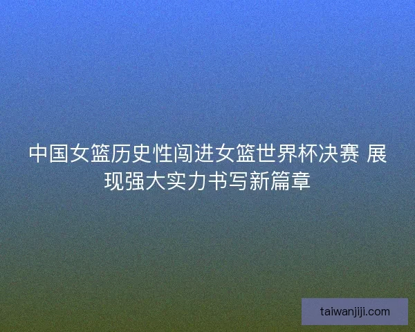 中国女篮历史性闯进女篮世界杯决赛 展现强大实力书写新篇章