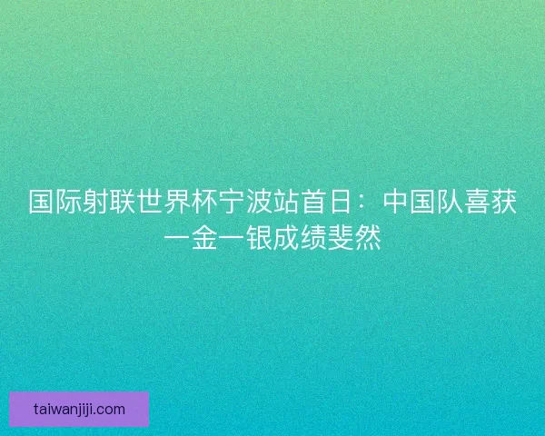 国际射联世界杯宁波站首日：中国队喜获一金一银成绩斐然