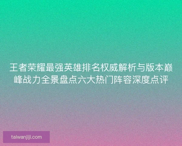 王者荣耀最强英雄排名权威解析与版本巅峰战力全景盘点六大热门阵容深度点评