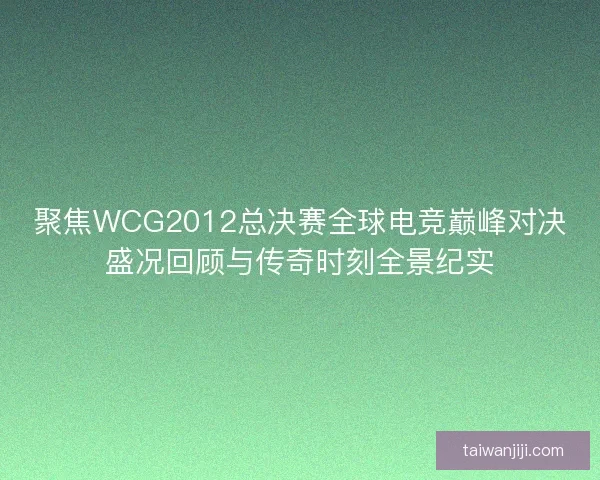 聚焦WCG2012总决赛全球电竞巅峰对决盛况回顾与传奇时刻全景纪实