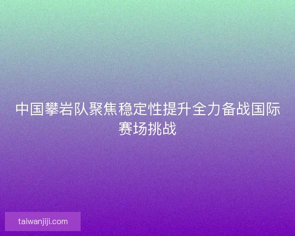 中国攀岩队聚焦稳定性提升全力备战国际赛场挑战