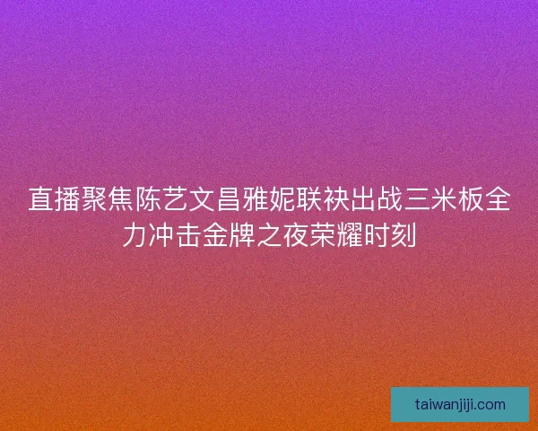 直播聚焦陈艺文昌雅妮联袂出战三米板全力冲击金牌之夜荣耀时刻