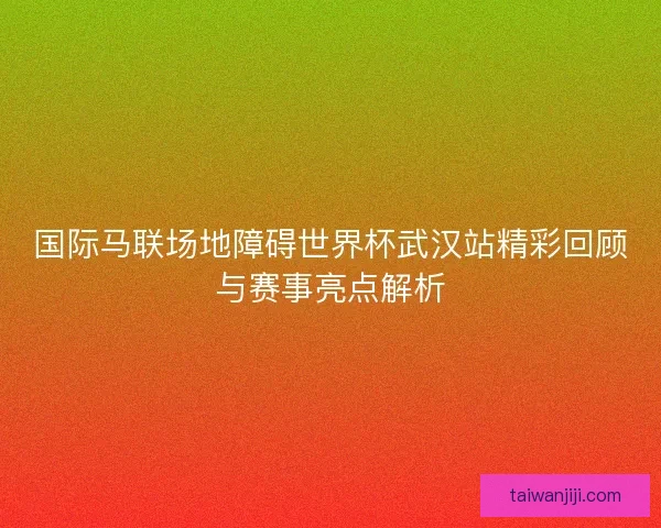 国际马联场地障碍世界杯武汉站精彩回顾与赛事亮点解析