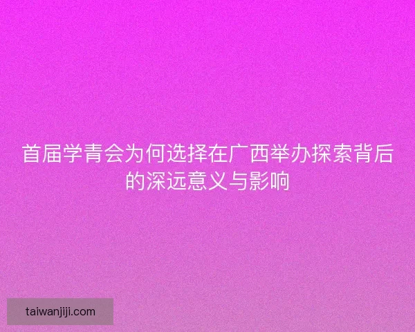 首届学青会为何选择在广西举办探索背后的深远意义与影响