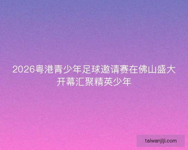 2026粤港青少年足球邀请赛在佛山盛大开幕汇聚精英少年