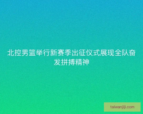 北控男篮举行新赛季出征仪式展现全队奋发拼搏精神