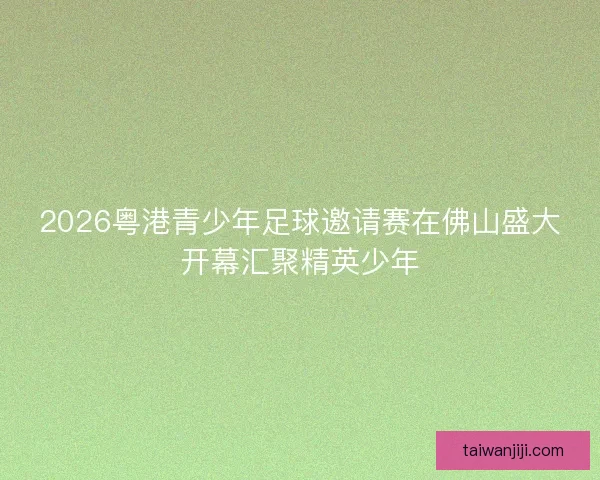 2026粤港青少年足球邀请赛在佛山盛大开幕汇聚精英少年