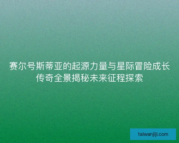 赛尔号斯蒂亚的起源力量与星际冒险成长传奇全景揭秘未来征程探索