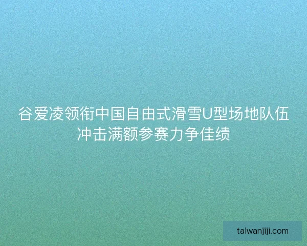 谷爱凌领衔中国自由式滑雪U型场地队伍冲击满额参赛力争佳绩