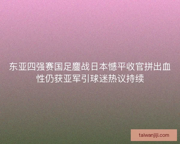 东亚四强赛国足鏖战日本憾平收官拼出血性仍获亚军引球迷热议持续
