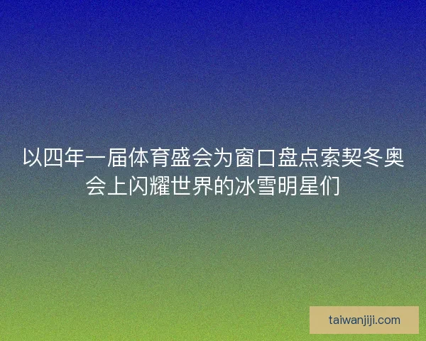 以四年一届体育盛会为窗口盘点索契冬奥会上闪耀世界的冰雪明星们